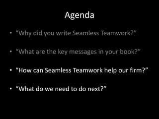 Agenda“Why did you write Seamless Teamwork?”“What are the key messages in your book?”“How can Seamless Teamwork help our firm?”“What do we need to do next?”