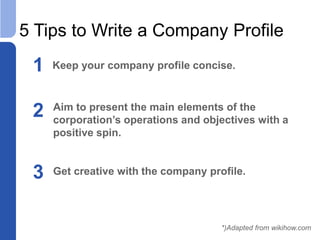 5 Tips to Write a Company Profile
1 Keep your company profile concise.
2 Aim to present the main elements of the
corporation’s operations and objectives with a
positive spin.
*)Adapted from wikihow.com
3 Get creative with the company profile.
 