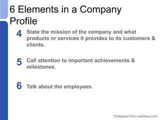 6 Elements in a Company
Profile
4 State the mission of the company and what
products or services it provides to its customers &
clients.
5 Call attention to important achievements &
milestones.
*)Adapted from wikihow.com
6 Talk about the employees.
 