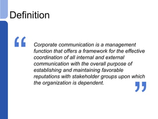 Definition
Corporate communication is a management
function that offers a framework for the effective
coordination of all internal and external
communication with the overall purpose of
establishing and maintaining favorable
reputations with stakeholder groups upon which
the organization is dependent.
“ “
 