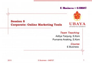 2013 E Business – 64B707 1
Session 8
Corporate: Online Marketing Tools
Team Teaching
Aditya Tanjung, S.Kom
Purnama Anaking, S.Kom
Course
E Business
E Business – 64B607
 