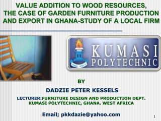 VALUE ADDITION TO WOOD RESOURCES,
THE CASE OF GARDEN FURNITURE PRODUCTION
AND EXPORT IN GHANA-STUDY OF A LOCAL FIRM




                        BY
             DADZIE PETER KESSELS
   LECTURER:FURNITURE DESIGN AND PRODUCTION DEPT.
       KUMASI POLYTECHNIC, GHANA. WEST AFRICA

            Email; pkkdazie@yahoo.com               1
 