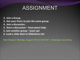 ASSIGNMENT Join a Group. Get your Peers to join the same group. Join a discussion. Start a discussion – have peers help. 5. Join another group – team up! 6. Load a slide deck to Slideshare.net Next Session: Monday, August 31st at 3:00 CST – Campaign Launching 