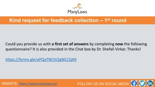Could you provide us with a first set of answers by completing now the following
questionnaire? It is also provided in the Chat box by Dr. Shefali Virkar. Thanks!
https://forms.gle/aPQaTNCtV2gNCCQA9
Kind request for feedback collection – 1st round
WEBSITE: https://www.manylaws.eu/ FOLLOW US ON SOCIAL MEDIA
 