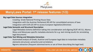 Big Legal Data Sources Integration
Crawling Greek National Printing House Data
Integration with the Austrian Parliament RIS API for consolidated versions of laws
Integration with EUR-LEX API to access European legislation/directives
Legal Data Semantic and Structural Description
Legal Metadata Schema definition taking into consideration and aligning DCAT-AP, ELI, Akoma
Ntoso and ManyLaws specific metadata elements for e.g. text mining results for annotating
legal documents
Legal Data Text Mining and Metadata Extraction
Automated analysis of Greek, Austrian and European legal data to instantiate metadata
elements (structural, semantic) and correlations
Ngrams extraction (frequent stemmed terms or set of them describing the legal text)
ManyLaws Portal: 1st release features (1/2)
WEBSITE: https://www.manylaws.eu/ FOLLOW US ON SOCIAL MEDIA
 