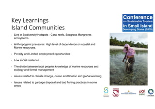 • Live in Biodiversity Hotspots - Coral reefs, Seagrass Mangroves
ecosystems.
• Anthropogenic pressures: High level of dependence on coastal and
Marine resources.
• Poverty and Limited employment opportunities
• Low social resilience
• The divide between local peoples knowledge of marine resources and
ecology and formal management
• issues related to climate change, ocean acidification and global warming
• Issues related to garbage disposal and bad fishing practices in some
areas
Key Learnings
Island Communities
 