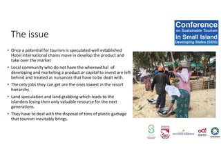 • Once a potential for tourism is speculated well established
Hotel international chains move in develop the product and
take over the market
• Local community who do not have the wherewithal of
developing and marketing a product or capital to invest are left
behind and treated as nuisances that have to be dealt with.
• The only jobs they can get are the ones lowest in the resort
hierarchy.
• Land speculation and land grabbing which leads to the
islanders losing their only valuable resource for the next
generations.
• They have to deal with the disposal of tons of plastic garbage
that tourism inevitably brings.
The issue
 