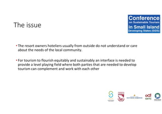 The issue
• The resort owners hoteliers usually from outside do not understand or care
about the needs of the local community.
• For tourism to flourish equitably and sustainably an interface is needed to
provide a level playing field where both parties that are needed to develop
tourism can complement and work with each other
 