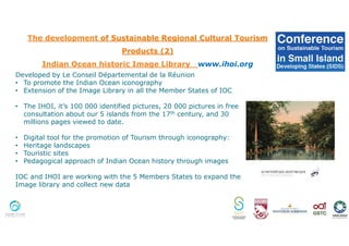 The development of Sustainable Regional Cultural Tourism
Products (2)
Indian Ocean historic Image Library www.ihoi.org
Developed by Le Conseil Départemental de la Réunion
• To promote the Indian Ocean iconography
• Extension of the Image Library in all the Member States of IOC
• The IHOI, it’s 100 000 identified pictures, 20 000 pictures in free
consultation about our 5 islands from the 17th century, and 30
millions pages viewed to date.
• Digital tool for the promotion of Tourism through iconography:
• Heritage landscapes
• Touristic sites
• Pedagogical approach of Indian Ocean history through images
IOC and IHOI are working with the 5 Members States to expand the
Image library and collect new data
 
