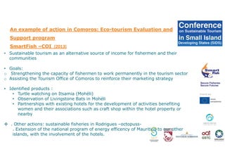 An example of action in Comoros: Eco-tourism Evaluation and
Support program
SmartFish –COI (2013)
• Sustainable tourism as an alternative source of income for fishermen and their
communities
• Goals:
o Strengthening the capacity of fishermen to work permanently in the tourism sector
o Assisting the Tourism Office of Comoros to reinforce their marketing strategy
• Identified products :
• Turtle watching on Itsamia (Mohéli)
• Observation of Livingstone Bats in Mohéli
• Partnerships with existing hotels for the development of activities benefiting
women and their associations such as craft shop within the hotel property or
nearby
. Other actions: sustainable fisheries in Rodrigues –octopuss-
. Extension of the national program of energy efficency of Mauritius to our other
islands, with the involvement of the hotels.
 