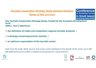 Touristic Cooperation Strategy Study between Members
States of IOC (2014-2015)
The Touristic Cooperation Strategy Study, funded by the European Development
Fund
(EDF), had 3 objectives:
the definition of viable and competitive regional touristic products ;
a strategy concerning priority markets ;
an optimum organization of the touristic sector.
Facts from the study: Niche tourism and cruises could contribute to the growth of the sector up to 100
000 additional tourists in 2020, in addition to the growth of « classic tourism».
 