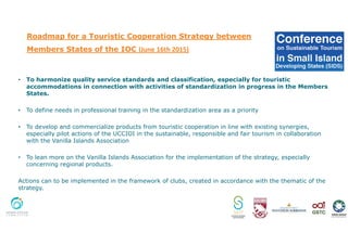 Roadmap for a Touristic Cooperation Strategy between
Members States of the IOC (June 16th 2015)
• To harmonize quality service standards and classification, especially for touristic
accommodations in connection with activities of standardization in progress in the Members
States.
• To define needs in professional training in the standardization area as a priority
• To develop and commercialize products from touristic cooperation in line with existing synergies,
especially pilot actions of the UCCIOI in the sustainable, responsible and fair tourism in collaboration
with the Vanilla Islands Association
• To lean more on the Vanilla Islands Association for the implementation of the strategy, especially
concerning regional products.
Actions can to be implemented in the framework of clubs, created in accordance with the thematic of the
strategy.
 