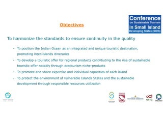 Objectives
To harmonize the standards to ensure continuity in the quality
• To position the Indian Ocean as an integrated and unique touristic destination,
promoting inter-islands itineraries
• To develop a touristic offer for regional products contributing to the rise of sustainable
touristic offer notably through ecotourism niche-products
• To promote and share expertise and individual capacities of each island
• To protect the environment of vulnerable Islands States and the sustainable
development through responsible resources utilization
 