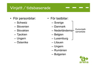 Vinjett / tidsbaserade

• För personbilar:   • För lastbilar:
  –   Schweiz            –   Sverige
  –   Slovenien          –   Danmark
                                             Eurovinjett-
  –   Slovakien          –   Nederländerna   samarbete
  –   Tjeckien           –   Belgien
  –   Ungern             –   Luxemburg
  –   Österrike          –   Litauen
                         –   Ungern
                         –   Rumänien
                         –   Bulgarien
 