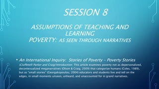 SESSION 8
ASSUMPTIONS OF TEACHING AND
LEARNING
POVERTY: AS SEEN THROUGH NARRATIVES
• An International Inquiry: Stories of Poverty – Poverty Stories
(Ciuffetelli Parker and Craig) Introduction: This article examines poverty not as depersonalized,
decontexualized meganarratives (Olson & Craig, 2009) that categorize humans (Coles, 1989),
but as “small stories” (Georgakopoulou, 2004) educators and students live and tell on the
edges, in small moments unseen, unheard, and unaccounted for in grand narratives.
 
