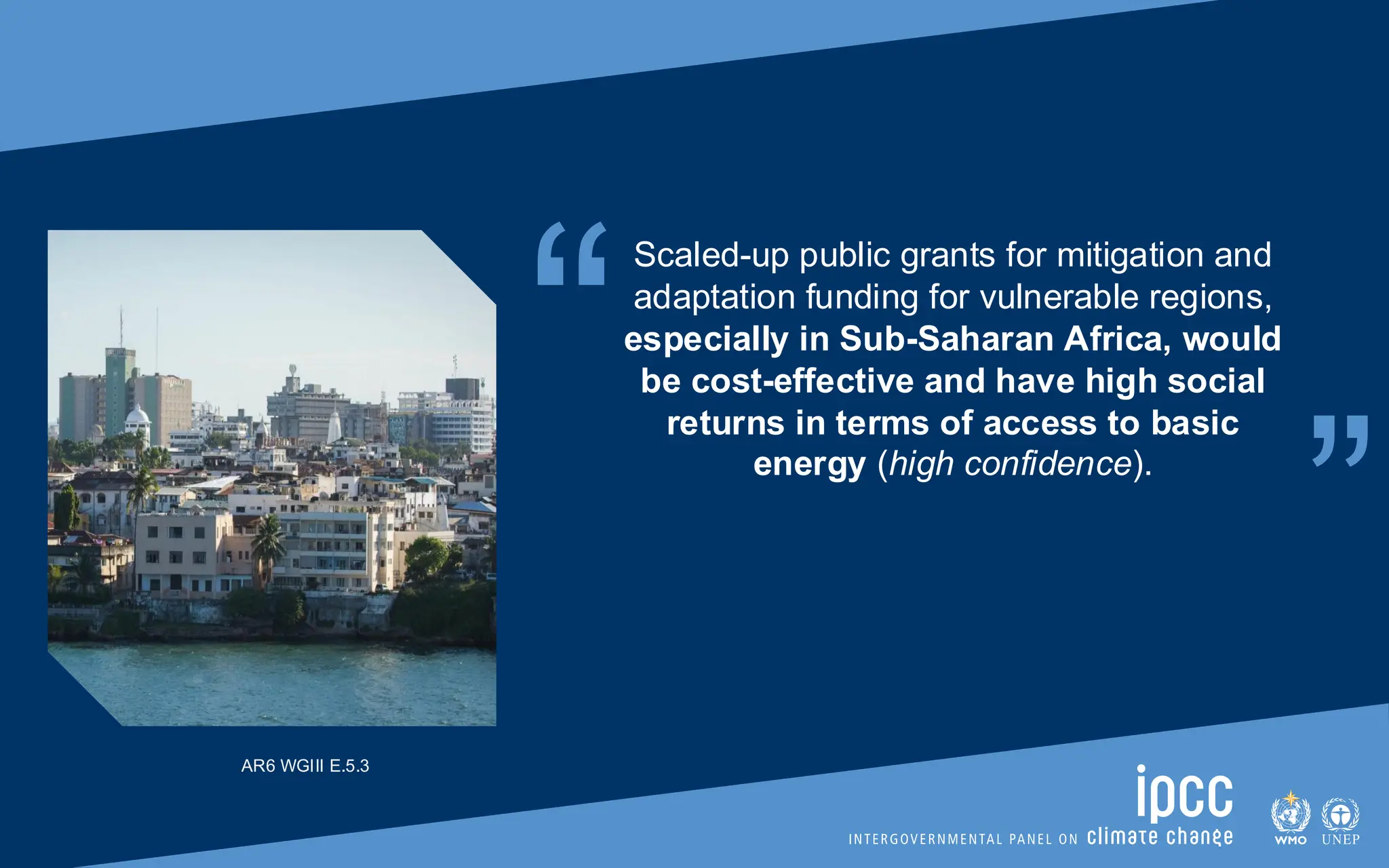“ “
Scaled-up public grants for mitigation and
adaptation funding for vulnerable regions,
especially in Sub-Saharan Africa, would
be cost-effective and have high social
returns in terms of access to basic
energy (high confidence).
AR6 WGIII E.5.3
 