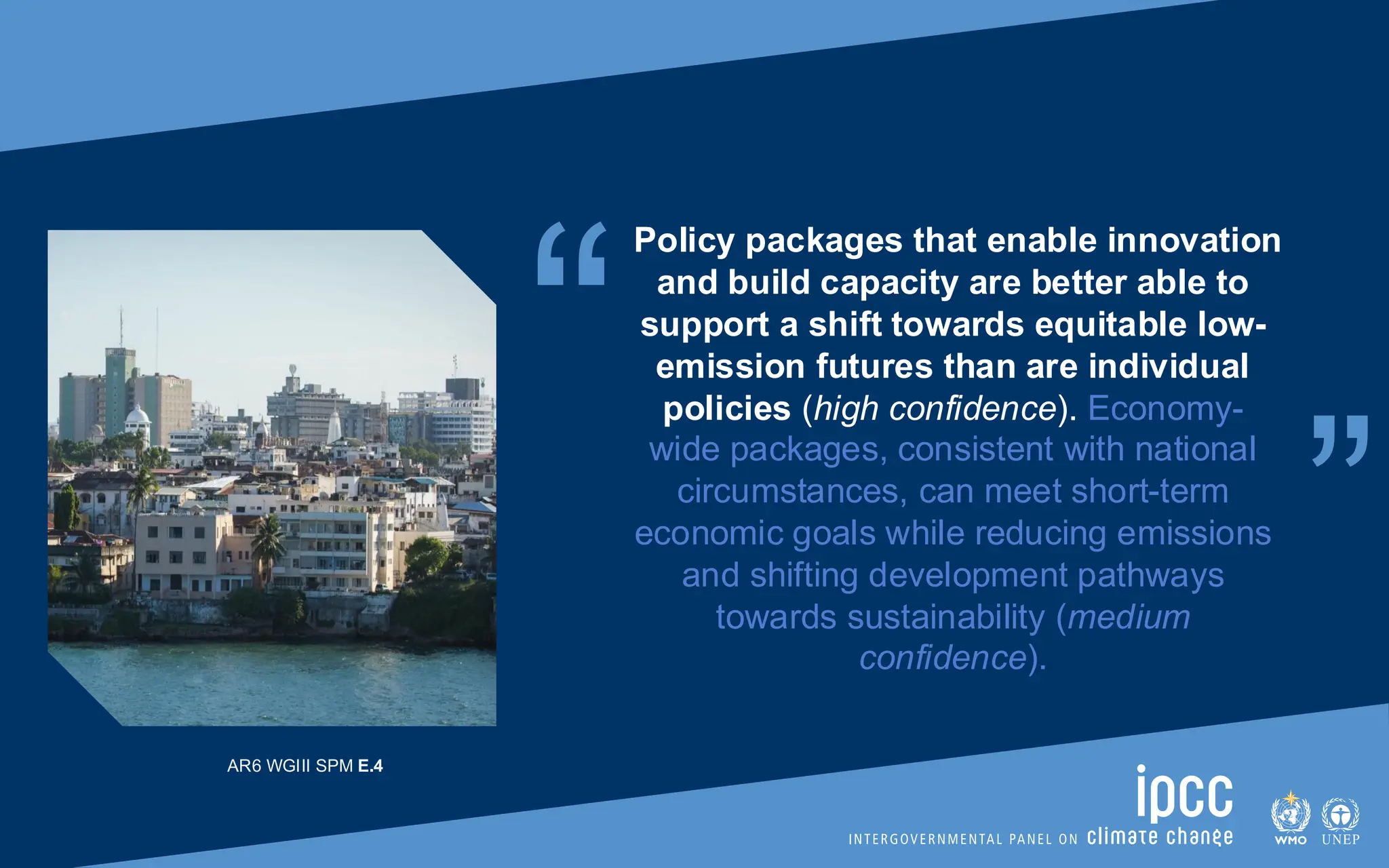 “ “
Policy packages that enable innovation
and build capacity are better able to
support a shift towards equitable low-
emission futures than are individual
policies (high confidence). Economy-
wide packages, consistent with national
circumstances, can meet short-term
economic goals while reducing emissions
and shifting development pathways
towards sustainability (medium
confidence).
AR6 WGIII SPM E.4
 
