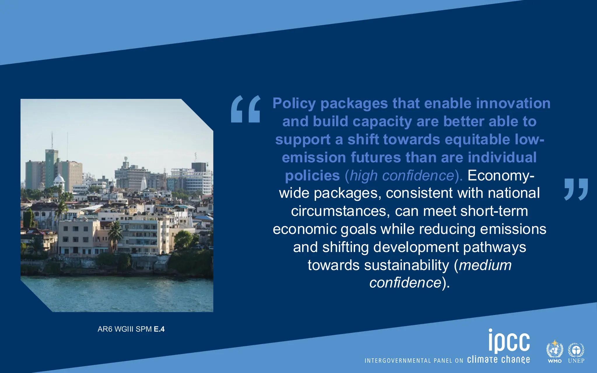 “ “
Policy packages that enable innovation
and build capacity are better able to
support a shift towards equitable low-
emission futures than are individual
policies (high confidence). Economy-
wide packages, consistent with national
circumstances, can meet short-term
economic goals while reducing emissions
and shifting development pathways
towards sustainability (medium
confidence).
AR6 WGIII SPM E.4
 