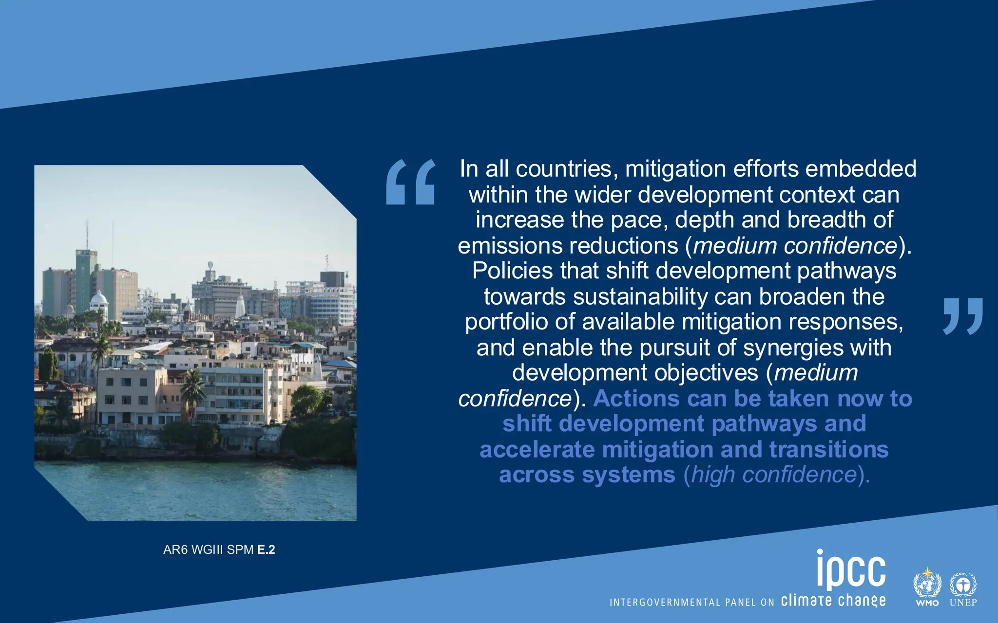 “ “
In all countries, mitigation efforts embedded
within the wider development context can
increase the pace, depth and breadth of
emissions reductions (medium confidence).
Policies that shift development pathways
towards sustainability can broaden the
portfolio of available mitigation responses,
and enable the pursuit of synergies with
development objectives (medium
confidence). Actions can be taken now to
shift development pathways and
accelerate mitigation and transitions
across systems (high confidence).
AR6 WGIII SPM E.2
 
