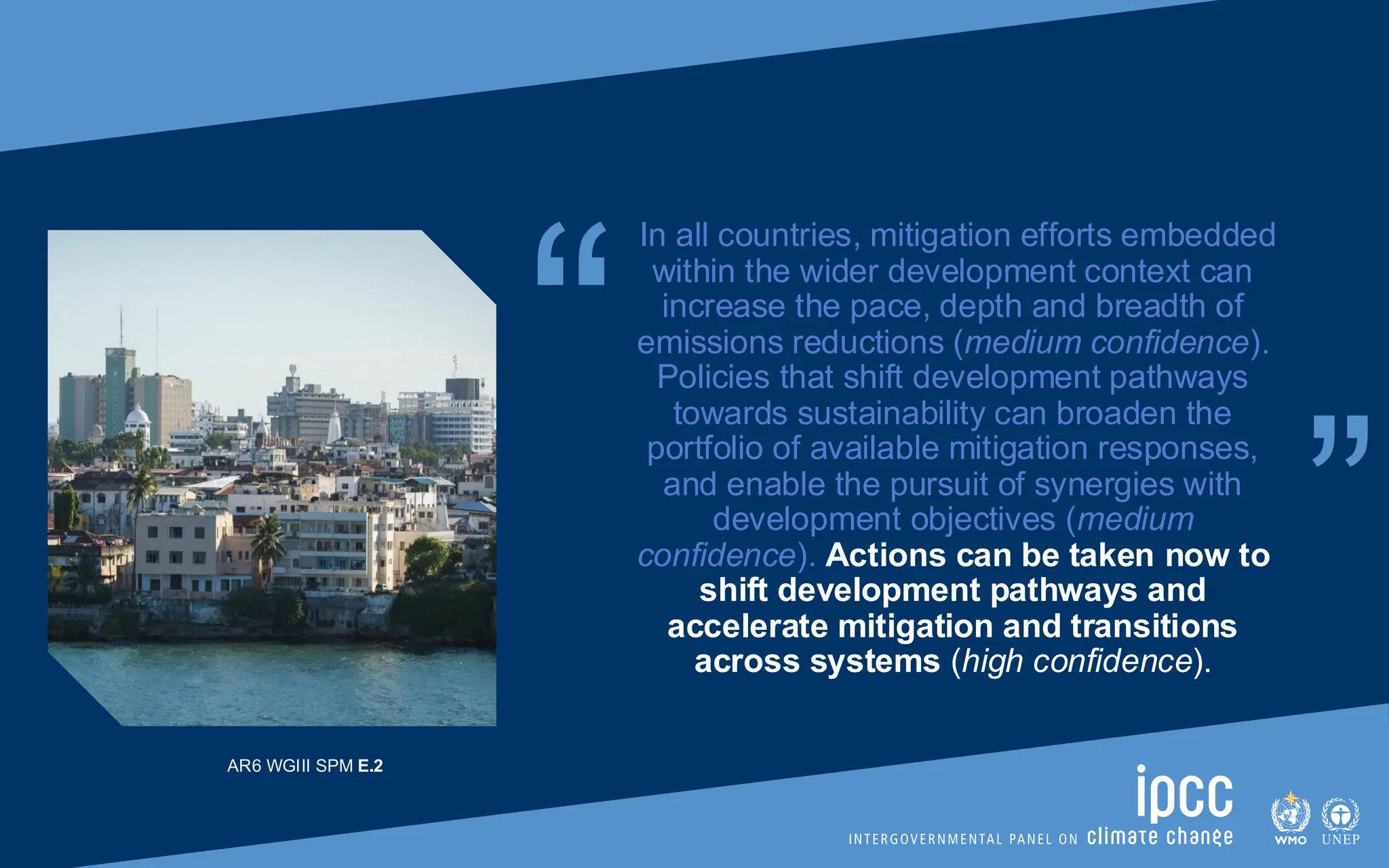 “ “
In all countries, mitigation efforts embedded
within the wider development context can
increase the pace, depth and breadth of
emissions reductions (medium confidence).
Policies that shift development pathways
towards sustainability can broaden the
portfolio of available mitigation responses,
and enable the pursuit of synergies with
development objectives (medium
confidence). Actions can be taken now to
shift development pathways and
accelerate mitigation and transitions
across systems (high confidence).
AR6 WGIII SPM E.2
 
