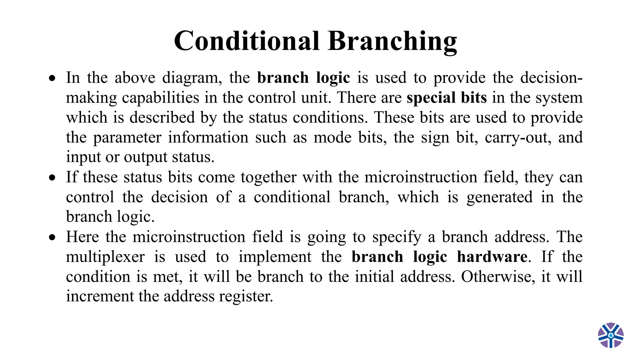 Conditional Branching
 In the above diagram, the branch logic is used to provide the decision-
making capabilities in the control unit. There are special bits in the system
which is described by the status conditions. These bits are used to provide
the parameter information such as mode bits, the sign bit, carry-out, and
input or output status.
 If these status bits come together with the microinstruction field, they can
control the decision of a conditional branch, which is generated in the
branch logic.
 Here the microinstruction field is going to specify a branch address. The
multiplexer is used to implement the branch logic hardware. If the
condition is met, it will be branch to the initial address. Otherwise, it will
increment the address register.
 