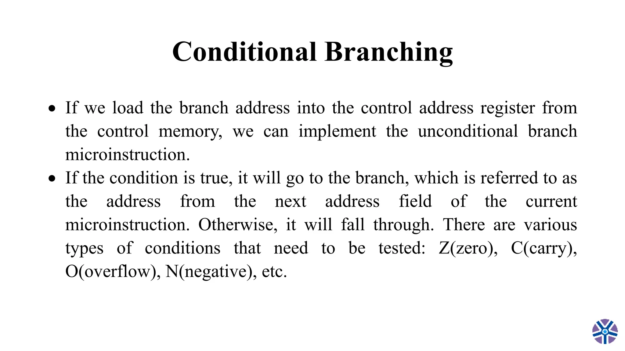 Conditional Branching
 If we load the branch address into the control address register from
the control memory, we can implement the unconditional branch
microinstruction.
 If the condition is true, it will go to the branch, which is referred to as
the address from the next address field of the current
microinstruction. Otherwise, it will fall through. There are various
types of conditions that need to be tested: Z(zero), C(carry),
O(overflow), N(negative), etc.
 