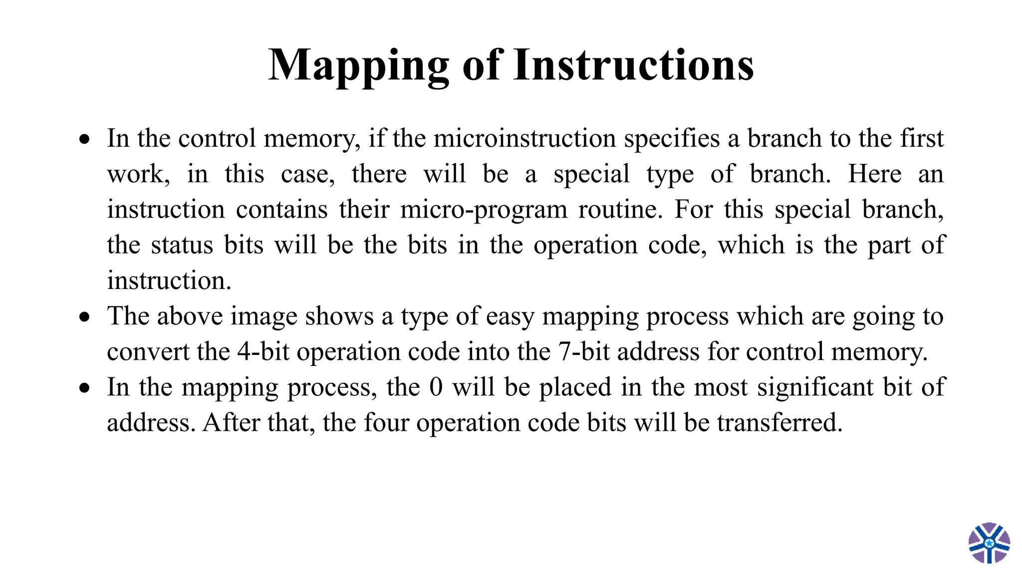 Mapping of Instructions
 In the control memory, if the microinstruction specifies a branch to the first
work, in this case, there will be a special type of branch. Here an
instruction contains their micro-program routine. For this special branch,
the status bits will be the bits in the operation code, which is the part of
instruction.
 The above image shows a type of easy mapping process which are going to
convert the 4-bit operation code into the 7-bit address for control memory.
 In the mapping process, the 0 will be placed in the most significant bit of
address. After that, the four operation code bits will be transferred.
 