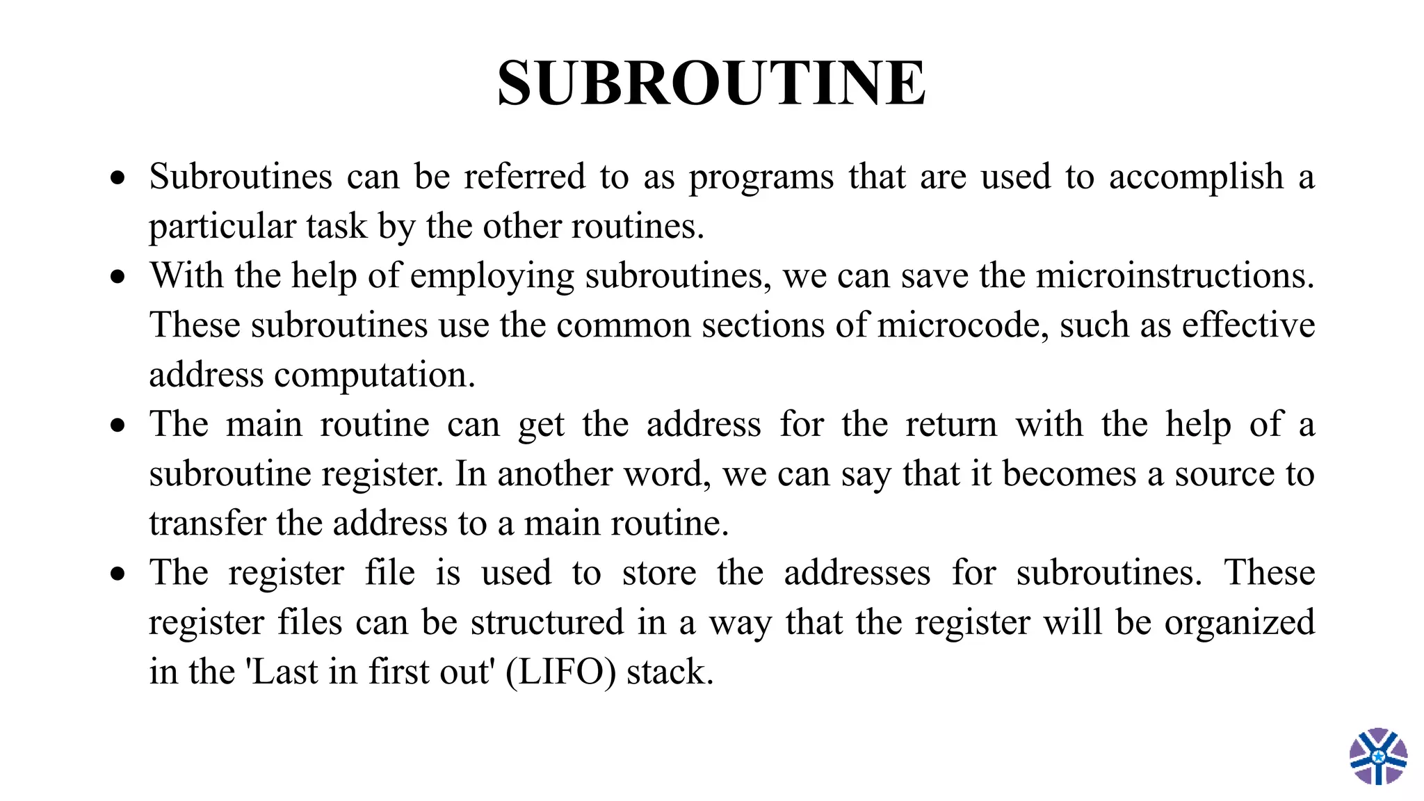 SUBROUTINE
 Subroutines can be referred to as programs that are used to accomplish a
particular task by the other routines.
 With the help of employing subroutines, we can save the microinstructions.
These subroutines use the common sections of microcode, such as effective
address computation.
 The main routine can get the address for the return with the help of a
subroutine register. In another word, we can say that it becomes a source to
transfer the address to a main routine.
 The register file is used to store the addresses for subroutines. These
register files can be structured in a way that the register will be organized
in the 'Last in first out' (LIFO) stack.
 