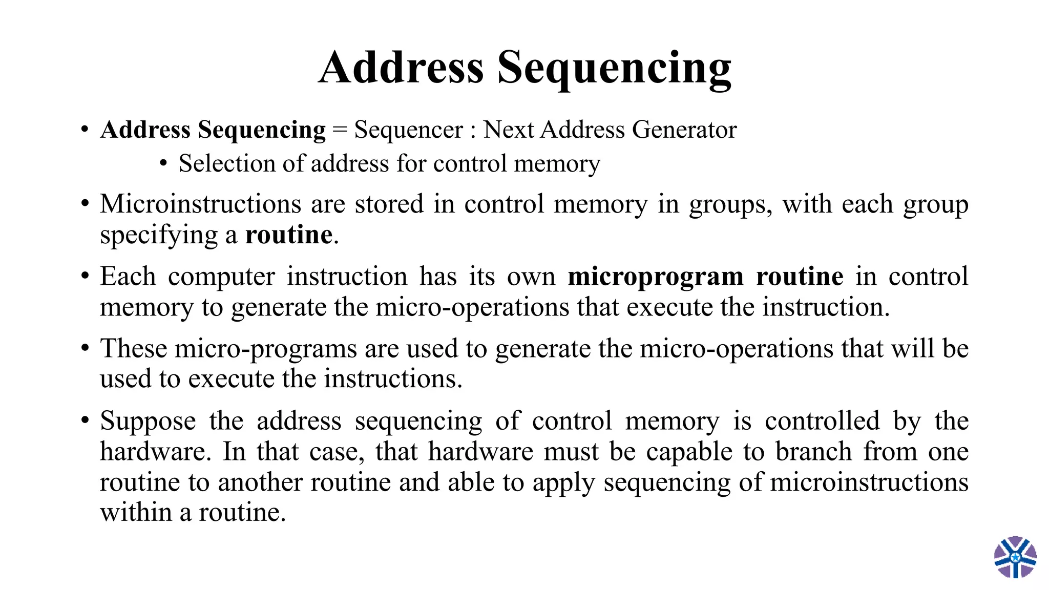 Address Sequencing
• Address Sequencing = Sequencer : Next Address Generator
• Selection of address for control memory
• Microinstructions are stored in control memory in groups, with each group
specifying a routine.
• Each computer instruction has its own microprogram routine in control
memory to generate the micro-operations that execute the instruction.
• These micro-programs are used to generate the micro-operations that will be
used to execute the instructions.
• Suppose the address sequencing of control memory is controlled by the
hardware. In that case, that hardware must be capable to branch from one
routine to another routine and able to apply sequencing of microinstructions
within a routine.
 