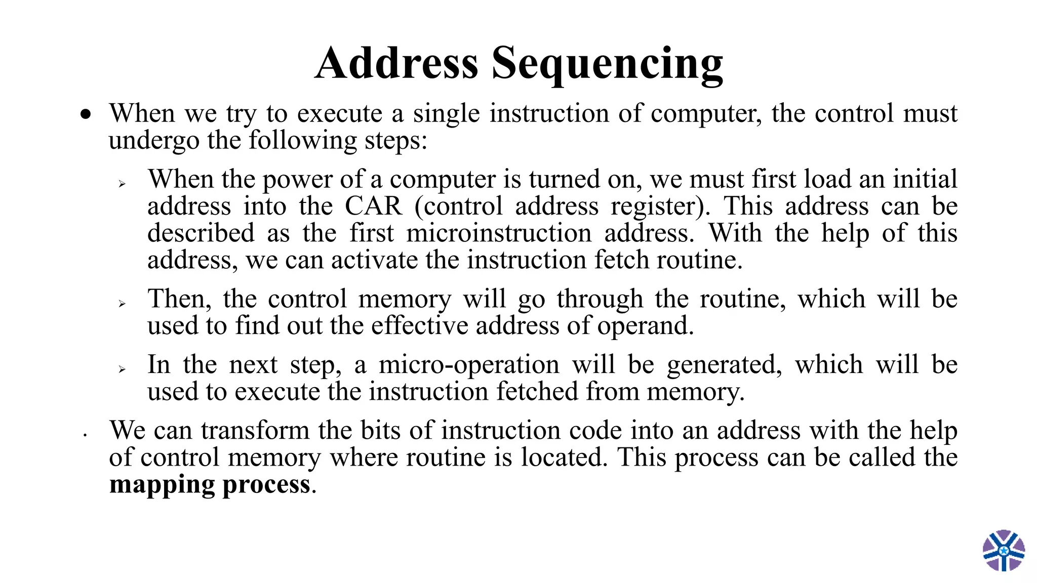 Address Sequencing
 When we try to execute a single instruction of computer, the control must
undergo the following steps:
 When the power of a computer is turned on, we must first load an initial
address into the CAR (control address register). This address can be
described as the first microinstruction address. With the help of this
address, we can activate the instruction fetch routine.
 Then, the control memory will go through the routine, which will be
used to find out the effective address of operand.
 In the next step, a micro-operation will be generated, which will be
used to execute the instruction fetched from memory.
• We can transform the bits of instruction code into an address with the help
of control memory where routine is located. This process can be called the
mapping process.
 