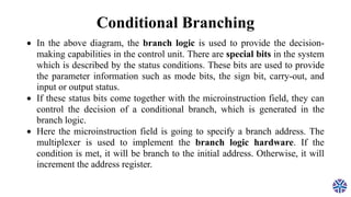 Conditional Branching
 In the above diagram, the branch logic is used to provide the decision-
making capabilities in the control unit. There are special bits in the system
which is described by the status conditions. These bits are used to provide
the parameter information such as mode bits, the sign bit, carry-out, and
input or output status.
 If these status bits come together with the microinstruction field, they can
control the decision of a conditional branch, which is generated in the
branch logic.
 Here the microinstruction field is going to specify a branch address. The
multiplexer is used to implement the branch logic hardware. If the
condition is met, it will be branch to the initial address. Otherwise, it will
increment the address register.
 