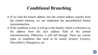 Conditional Branching
 If we load the branch address into the control address register from
the control memory, we can implement the unconditional branch
microinstruction.
 If the condition is true, it will go to the branch, which is referred to as
the address from the next address field of the current
microinstruction. Otherwise, it will fall through. There are various
types of conditions that need to be tested: Z(zero), C(carry),
O(overflow), N(negative), etc.
 