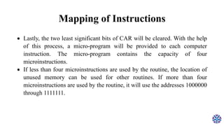 Mapping of Instructions
 Lastly, the two least significant bits of CAR will be cleared. With the help
of this process, a micro-program will be provided to each computer
instruction. The micro-program contains the capacity of four
microinstructions.
 If less than four microinstructions are used by the routine, the location of
unused memory can be used for other routines. If more than four
microinstructions are used by the routine, it will use the addresses 1000000
through 1111111.
 