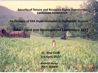 India – Land and Development Conference 2017
An Example of FRA Implementation in Dediapada, Gujarat
IIC, New Delhi
5-6 April, 2017
Ambrish Mehta
ARCH, Gujarat
Security of Tenure and Resource Rights Incentivizes
Landscape Restoration
 