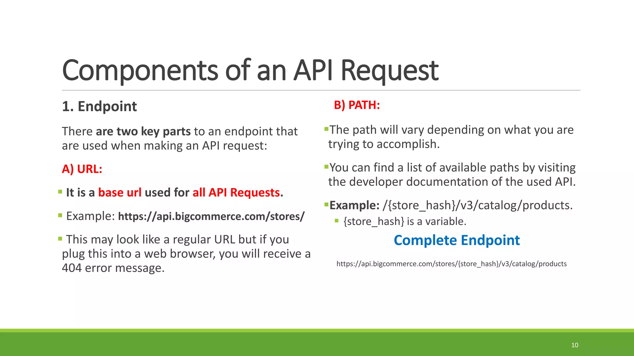 Components of an API Request
1. Endpoint
There are two key parts to an endpoint that
are used when making an API request:
A) URL:
 It is a base url used for all API Requests.
 Example: https://api.bigcommerce.com/stores/
 This may look like a regular URL but if you
plug this into a web browser, you will receive a
404 error message.
B) PATH:
The path will vary depending on what you are
trying to accomplish.
You can find a list of available paths by visiting
the developer documentation of the used API.
Example: /{store_hash}/v3/catalog/products.
 {store_hash} is a variable.
Complete Endpoint
https://api.bigcommerce.com/stores/{store_hash}/v3/catalog/products
10
 