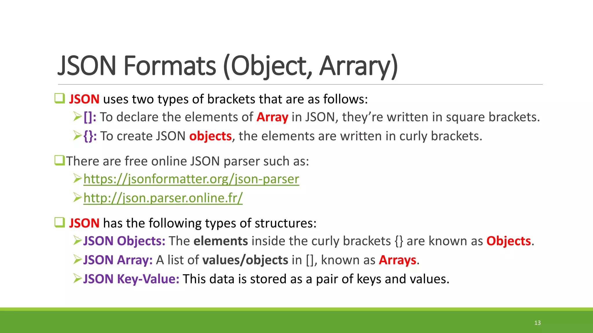 JSON Formats (Object, Arrary)
 JSON uses two types of brackets that are as follows:
[]: To declare the elements of Array in JSON, they’re written in square brackets.
{}: To create JSON objects, the elements are written in curly brackets.
There are free online JSON parser such as:
https://jsonformatter.org/json-parser
http://json.parser.online.fr/
 JSON has the following types of structures:
JSON Objects: The elements inside the curly brackets {} are known as Objects.
JSON Array: A list of values/objects in [], known as Arrays.
JSON Key-Value: This data is stored as a pair of keys and values.
13
 