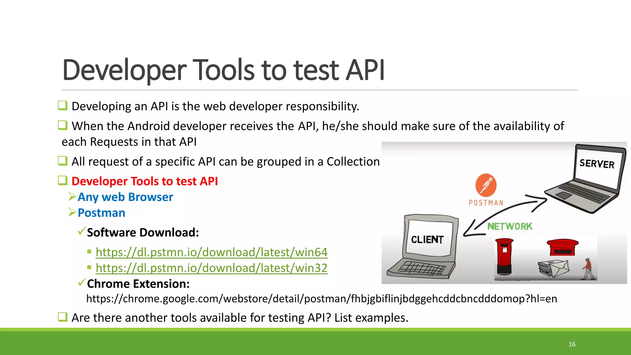Developer Tools to test API
 Developing an API is the web developer responsibility.
 When the Android developer receives the API, he/she should make sure of the availability of
each Requests in that API
 All request of a specific API can be grouped in a Collection
 Developer Tools to test API
Any web Browser
Postman
Software Download:
 https://dl.pstmn.io/download/latest/win64
 https://dl.pstmn.io/download/latest/win32
Chrome Extension:
https://chrome.google.com/webstore/detail/postman/fhbjgbiflinjbdggehcddcbncdddomop?hl=en
 Are there another tools available for testing API? List examples.
16
 