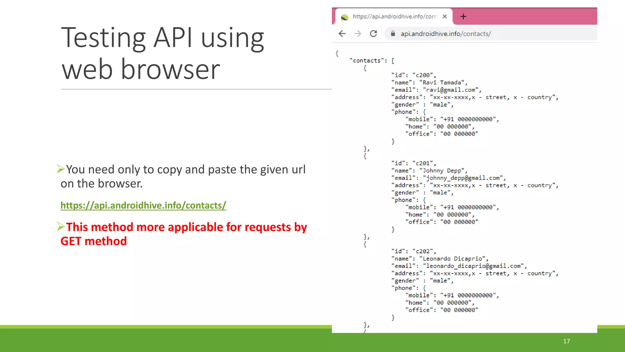 Testing API using
web browser
You need only to copy and paste the given url
on the browser.
https://api.androidhive.info/contacts/
This method more applicable for requests by
GET method
17
 