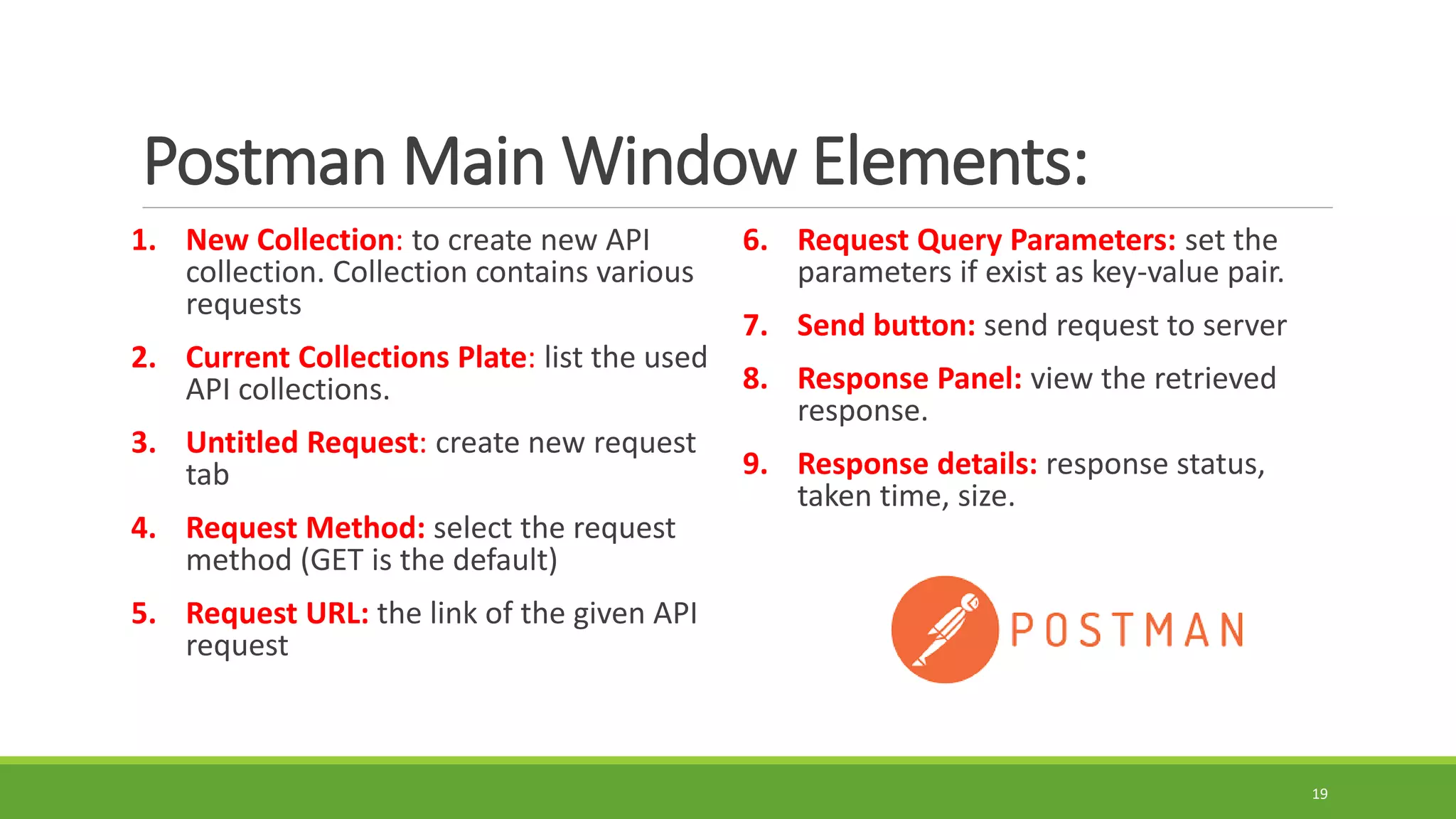 Postman Main Window Elements:
1. New Collection: to create new API
collection. Collection contains various
requests
2. Current Collections Plate: list the used
API collections.
3. Untitled Request: create new request
tab
4. Request Method: select the request
method (GET is the default)
5. Request URL: the link of the given API
request
6. Request Query Parameters: set the
parameters if exist as key-value pair.
7. Send button: send request to server
8. Response Panel: view the retrieved
response.
9. Response details: response status,
taken time, size.
19
 