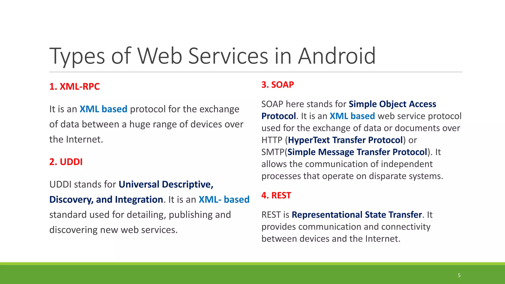 Types of Web Services in Android
1. XML-RPC
It is an XML based protocol for the exchange
of data between a huge range of devices over
the Internet.
2. UDDI
UDDI stands for Universal Descriptive,
Discovery, and Integration. It is an XML- based
standard used for detailing, publishing and
discovering new web services.
3. SOAP
SOAP here stands for Simple Object Access
Protocol. It is an XML based web service protocol
used for the exchange of data or documents over
HTTP (HyperText Transfer Protocol) or
SMTP(Simple Message Transfer Protocol). It
allows the communication of independent
processes that operate on disparate systems.
4. REST
REST is Representational State Transfer. It
provides communication and connectivity
between devices and the Internet.
5
 
