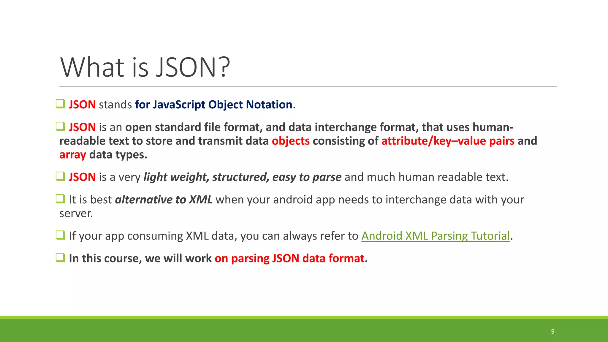 What is JSON?
 JSON stands for JavaScript Object Notation.
 JSON is an open standard file format, and data interchange format, that uses human-
readable text to store and transmit data objects consisting of attribute/key–value pairs and
array data types.
 JSON is a very light weight, structured, easy to parse and much human readable text.
 It is best alternative to XML when your android app needs to interchange data with your
server.
 If your app consuming XML data, you can always refer to Android XML Parsing Tutorial.
 In this course, we will work on parsing JSON data format.
9
 