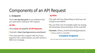 Components of an API Request
1. Endpoint
There are two key parts to an endpoint that
are used when making an API request:
A) URL:
 It is a base url used for all API Requests.
 Example: https://api.bigcommerce.com/stores/
 This may look like a regular URL but if you
plug this into a web browser, you will receive a
404 error message.
B) PATH:
The path will vary depending on what you are
trying to accomplish.
You can find a list of available paths by visiting
the developer documentation of the used API.
Example: /{store_hash}/v3/catalog/products.
 {store_hash} is a variable.
Complete Endpoint
https://api.bigcommerce.com/stores/{store_hash}/v3/catalog/products
10
 