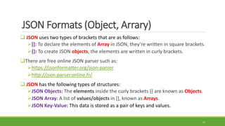 JSON Formats (Object, Arrary)
 JSON uses two types of brackets that are as follows:
[]: To declare the elements of Array in JSON, they’re written in square brackets.
{}: To create JSON objects, the elements are written in curly brackets.
There are free online JSON parser such as:
https://jsonformatter.org/json-parser
http://json.parser.online.fr/
 JSON has the following types of structures:
JSON Objects: The elements inside the curly brackets {} are known as Objects.
JSON Array: A list of values/objects in [], known as Arrays.
JSON Key-Value: This data is stored as a pair of keys and values.
13
 