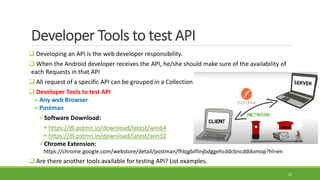 Developer Tools to test API
 Developing an API is the web developer responsibility.
 When the Android developer receives the API, he/she should make sure of the availability of
each Requests in that API
 All request of a specific API can be grouped in a Collection
 Developer Tools to test API
Any web Browser
Postman
Software Download:
 https://dl.pstmn.io/download/latest/win64
 https://dl.pstmn.io/download/latest/win32
Chrome Extension:
https://chrome.google.com/webstore/detail/postman/fhbjgbiflinjbdggehcddcbncdddomop?hl=en
 Are there another tools available for testing API? List examples.
16
 
