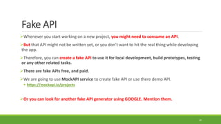 Fake API
Whenever you start working on a new project, you might need to consume an API.
But that API might not be written yet, or you don’t want to hit the real thing while developing
the app.
Therefore, you can create a fake API to use it for local development, build prototypes, testing
or any other related tasks.
There are fake APIs free, and paid.
We are going to use MockAPI service to create fake API or use there demo API.
 https://mockapi.io/projects
Or you can look for another fake API generator using GOOGLE. Mention them.
20
 