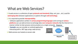 Request
Response
What are Web Services?
 A web service is a collection of open protocols and standards (http, xml, json …etc.) used for
exchanging data between applications or systems through web technology.
 It is required to provide interoperability.
 Software applications written in various programming languages and running on various
platforms can use web services to exchange data over computer networks like the Internet in a
manner similar to inter-process communication on a single computer.
 Example: you can consider an android application
interacting with a .NET app using a web service.
 Web services are hosted on servers side
3
 