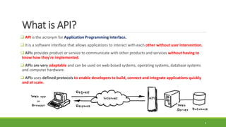 What is API?
 API is the acronym for Application Programming Interface.
 It is a software interface that allows applications to interact with each other without user intervention.
 APIs provides product or service to communicate with other products and services without having to
know how they're implemented.
 APIs are very adaptable and can be used on web-based systems, operating systems, database systems
and computer hardware.
 APIs uses defined protocols to enable developers to build, connect and integrate applications quickly
and at scale.
6
 
