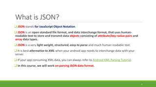 What is JSON?
 JSON stands for JavaScript Object Notation.
 JSON is an open standard file format, and data interchange format, that uses human-
readable text to store and transmit data objects consisting of attribute/key–value pairs and
array data types.
 JSON is a very light weight, structured, easy to parse and much human readable text.
 It is best alternative to XML when your android app needs to interchange data with your
server.
 If your app consuming XML data, you can always refer to Android XML Parsing Tutorial.
 In this course, we will work on parsing JSON data format.
9
 