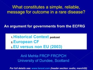 What constitutes a simple, reliable, message for outcome in a rare disease? Cystic Fibrosis in Europe Anil Mehta FRCP FRCPCH University of Dundee, Scotland An argument for governments from the ECFRG   For full details see:  www.lancet.com  (header section: audio; march20) ,[object Object],[object Object],[object Object]