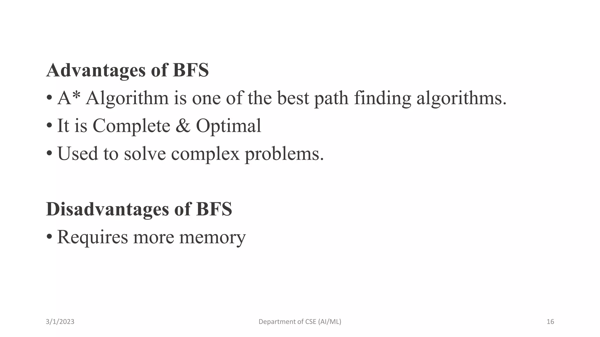 Advantages of BFS
• A* Algorithm is one of the best path finding algorithms.
• It is Complete & Optimal
• Used to solve complex problems.
Disadvantages of BFS
• Requires more memory
3/1/2023 Department of CSE (AI/ML) 16
 